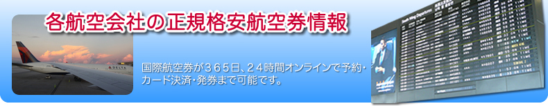 各航空会社の正規格安航空券情報
国際航空券が365日、24時間オンラインで予約・カード決済・発券まで可能です。